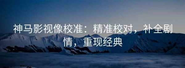 神马影视像校准：精准校对，补全剧情，重现经典
