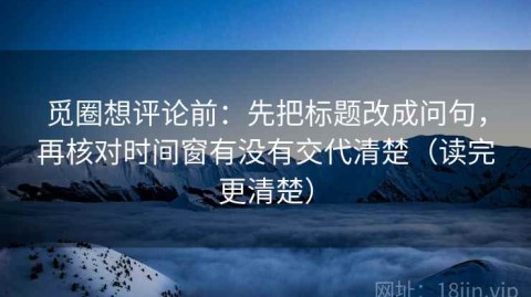 觅圈想评论前：先把标题改成问句，再核对时间窗有没有交代清楚（读完更清楚）