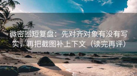 微密圈短复盘：先对齐对象有没有写实，再把截图补上下文（读完再评）