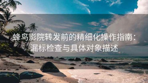 蜂鸟影院转发前的精细化操作指南：漏标检查与具体对象描述