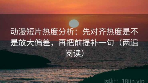 动漫短片热度分析：先对齐热度是不是放大偏差，再把前提补一句（两遍阅读）