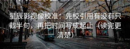 星辰影视像校准：先校引用有没有只截半句，再把时间写成起止（读完更清楚）