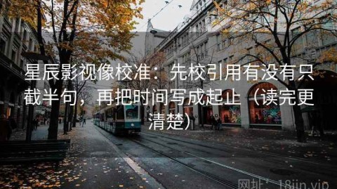 星辰影视像校准：先校引用有没有只截半句，再把时间写成起止（读完更清楚）