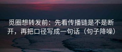 觅圈想转发前：先看传播链是不是断开，再把口径写成一句话（句子降噪）