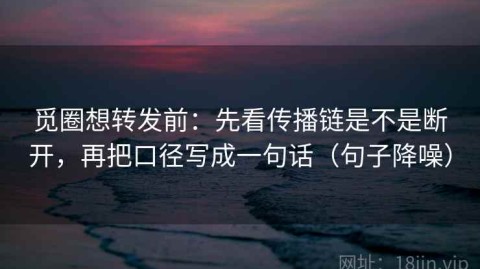 觅圈想转发前：先看传播链是不是断开，再把口径写成一句话（句子降噪）