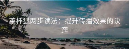 茶杯狐两步读法：提升传播效果的诀窍