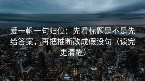 爱一帆一句归位：先看标题是不是先给答案，再把推断改成假设句（读完更清醒）