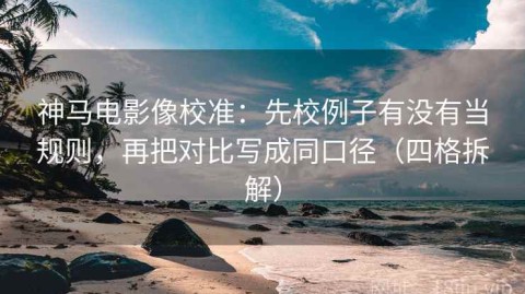 神马电影像校准：先校例子有没有当规则，再把对比写成同口径（四格拆解）