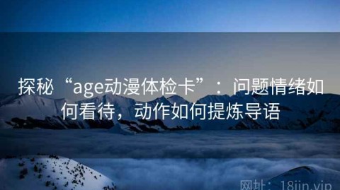 探秘“age动漫体检卡”：问题情绪如何看待，动作如何提炼导语