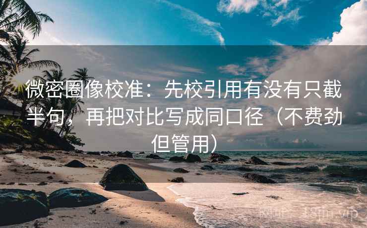 微密圈像校准：先校引用有没有只截半句，再把对比写成同口径（不费劲但管用）