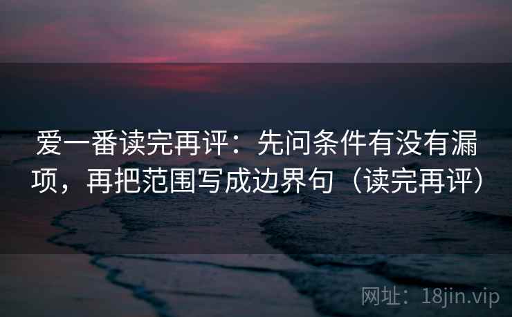 爱一番读完再评:先问条件有没有漏项,再把范围写成边界句(读完再评) 爱一番读完再评:先问条件有没有漏项,再把范围写成边界句(读完再评)