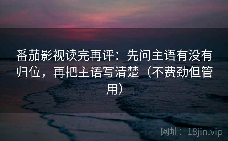 番茄影视读完再评：先问主语有没有归位，再把主语写清楚（不费劲但管用）