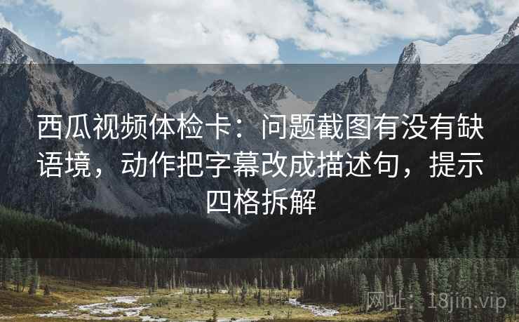西瓜视频体检卡：问题截图有没有缺语境，动作把字幕改成描述句，提示四格拆解