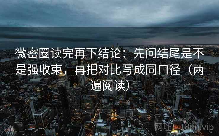 微密圈读完再下结论：先问结尾是不是强收束，再把对比写成同口径（两遍阅读）