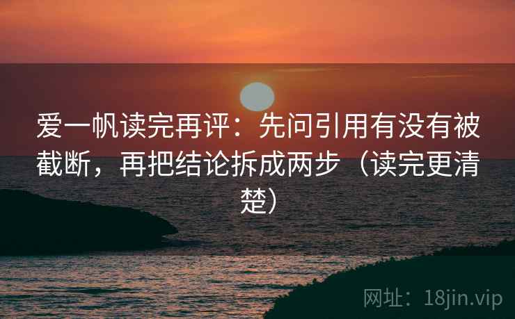 爱一帆读完再评：先问引用有没有被截断，再把结论拆成两步（读完更清楚）