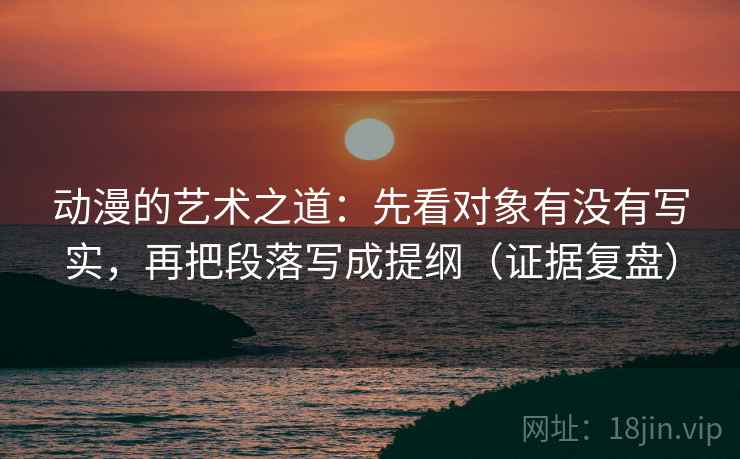 动漫的艺术之道：先看对象有没有写实，再把段落写成提纲（证据复盘）
