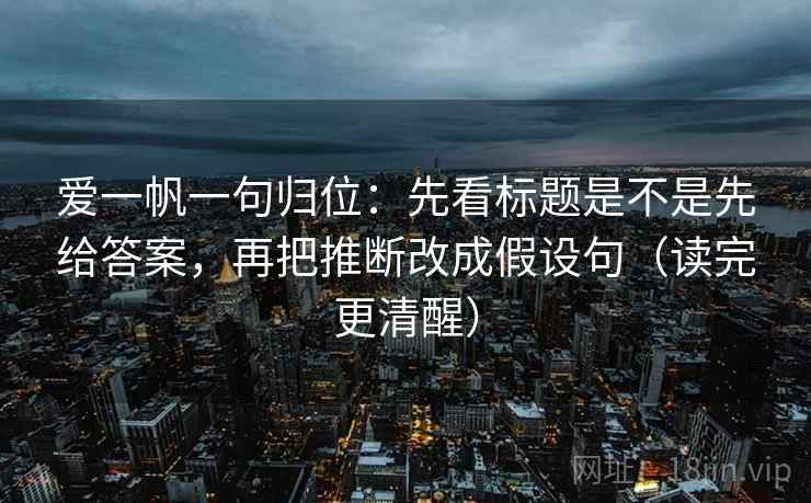 爱一帆一句归位：先看标题是不是先给答案，再把推断改成假设句（读完更清醒）