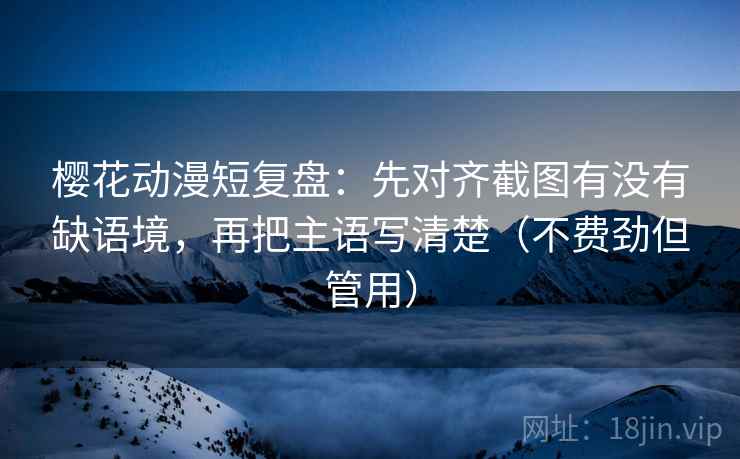 樱花动漫短复盘：先对齐截图有没有缺语境，再把主语写清楚（不费劲但管用）