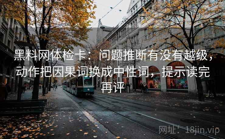 黑料网体检卡：问题推断有没有越级，动作把因果词换成中性词，提示读完再评