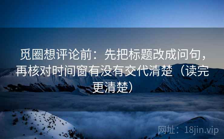 觅圈想评论前：先把标题改成问句，再核对时间窗有没有交代清楚（读完更清楚）