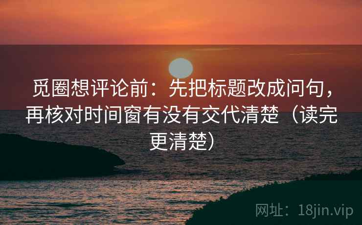觅圈想评论前：先把标题改成问句，再核对时间窗有没有交代清楚（读完更清楚）