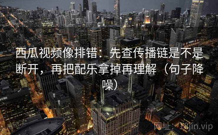 西瓜视频像排错：先查传播链是不是断开，再把配乐拿掉再理解（句子降噪）