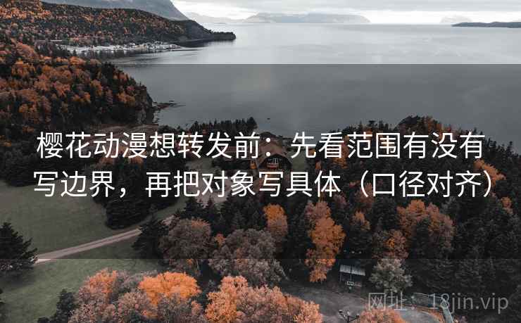 樱花动漫想转发前：先看范围有没有写边界，再把对象写具体（口径对齐）