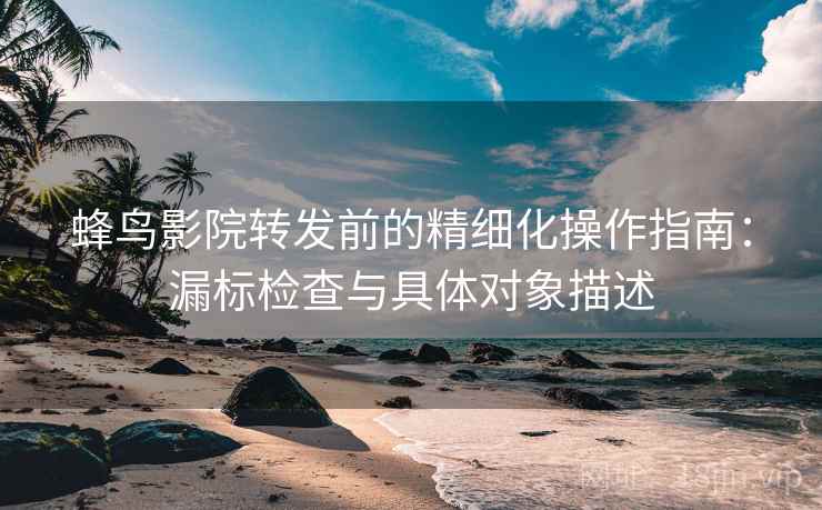 蜂鸟影院转发前的精细化操作指南：漏标检查与具体对象描述