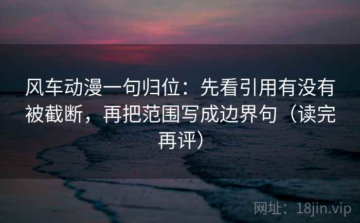 风车动漫一句归位：先看引用有没有被截断，再把范围写成边界句（读完再评）