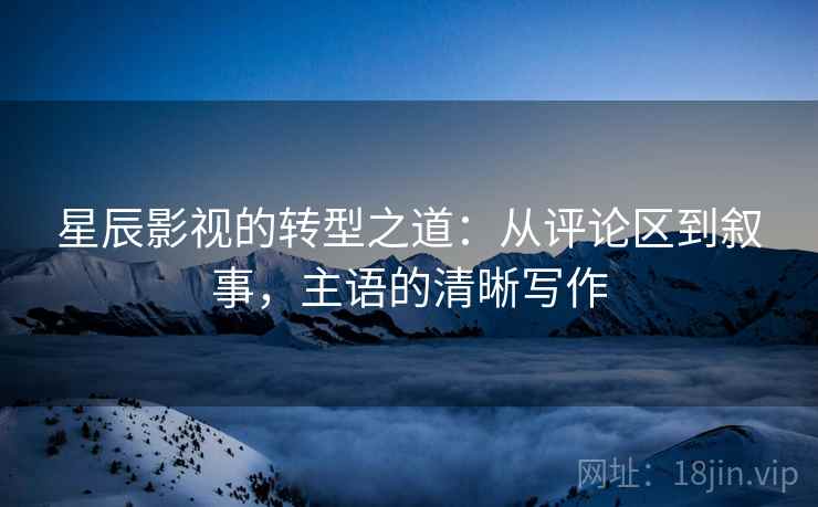 星辰影视的转型之道：从评论区到叙事，主语的清晰写作