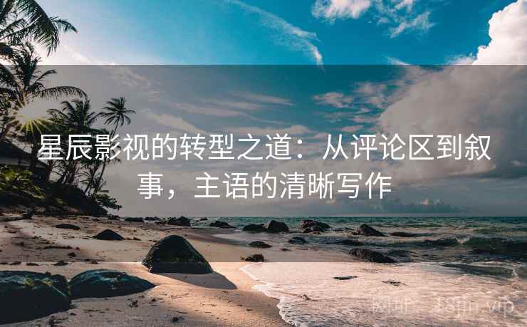 星辰影视的转型之道：从评论区到叙事，主语的清晰写作