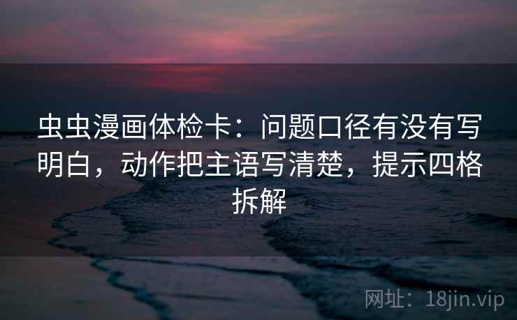 虫虫漫画体检卡：问题口径有没有写明白，动作把主语写清楚，提示四格拆解