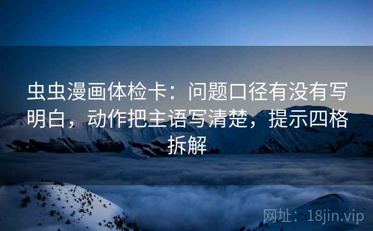 虫虫漫画体检卡：问题口径有没有写明白，动作把主语写清楚，提示四格拆解
