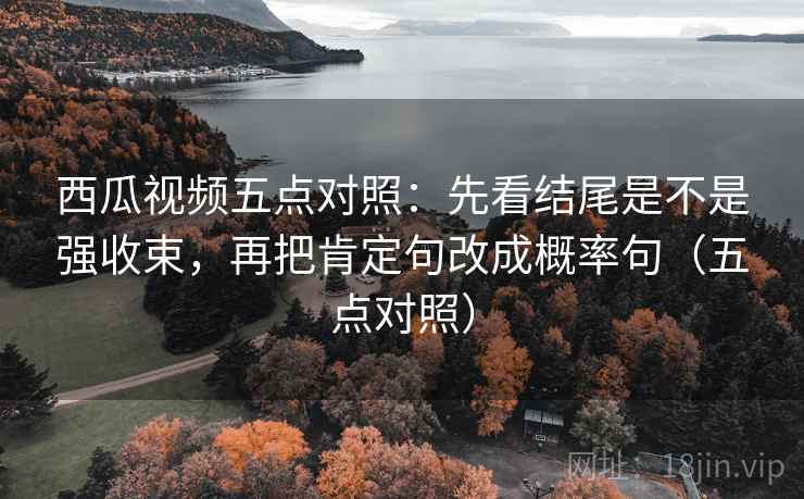 西瓜视频五点对照：先看结尾是不是强收束，再把肯定句改成概率句（五点对照）