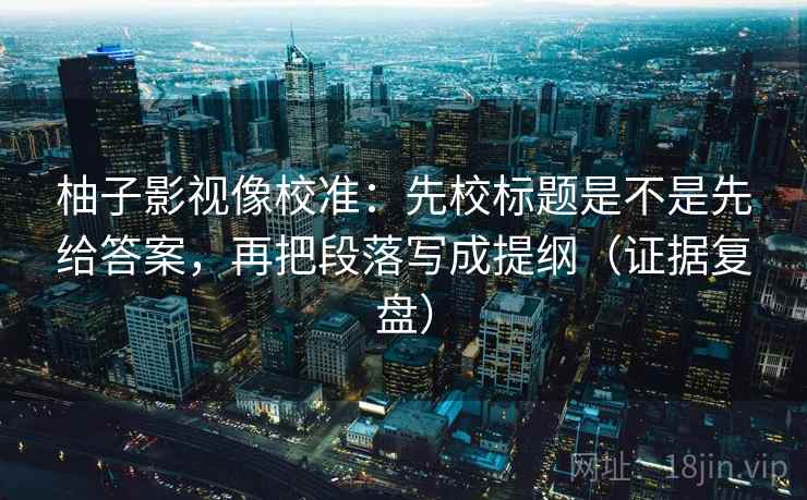 柚子影视像校准：先校标题是不是先给答案，再把段落写成提纲（证据复盘）