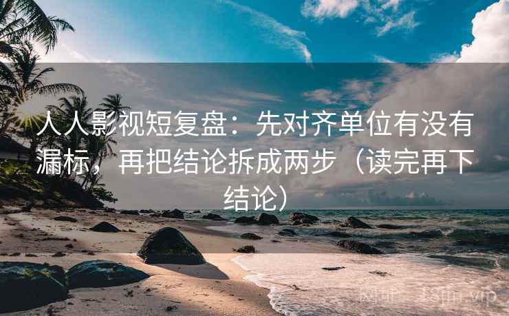 人人影视短复盘：先对齐单位有没有漏标，再把结论拆成两步（读完再下结论）