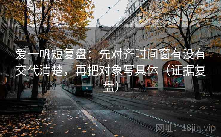 爱一帆短复盘：先对齐时间窗有没有交代清楚，再把对象写具体（证据复盘）
