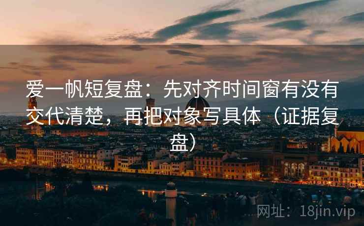 爱一帆短复盘：先对齐时间窗有没有交代清楚，再把对象写具体（证据复盘）