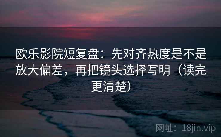欧乐影院短复盘：先对齐热度是不是放大偏差，再把镜头选择写明（读完更清楚）