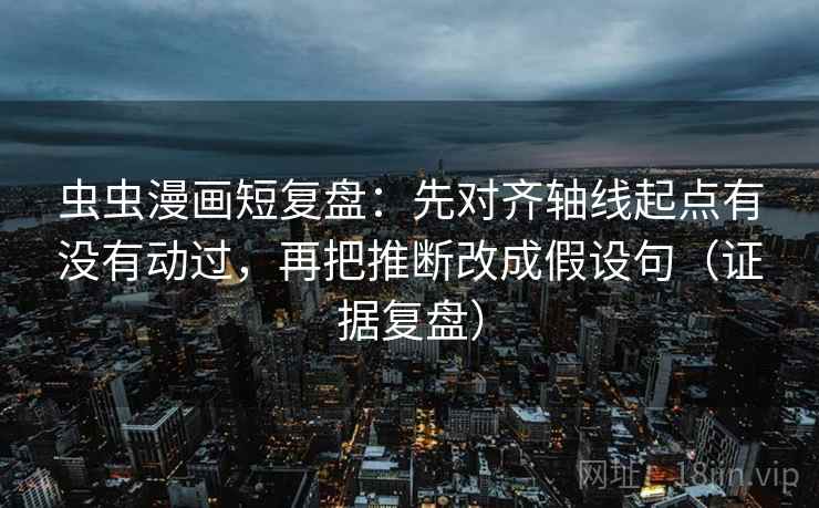 虫虫漫画短复盘：先对齐轴线起点有没有动过，再把推断改成假设句（证据复盘）