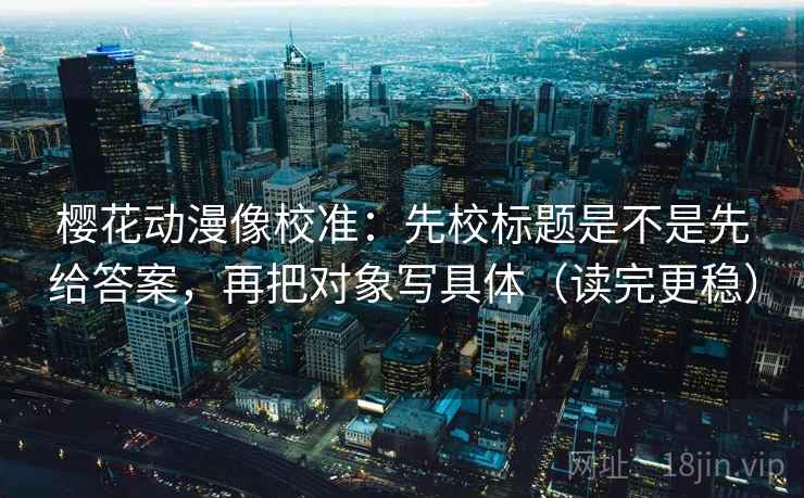 樱花动漫像校准：先校标题是不是先给答案，再把对象写具体（读完更稳）