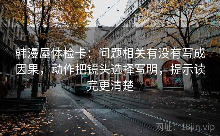 韩漫屋体检卡：问题相关有没有写成因果，动作把镜头选择写明，提示读完更清楚