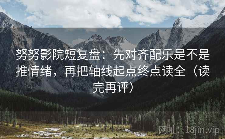 努努影院短复盘：先对齐配乐是不是推情绪，再把轴线起点终点读全（读完再评）