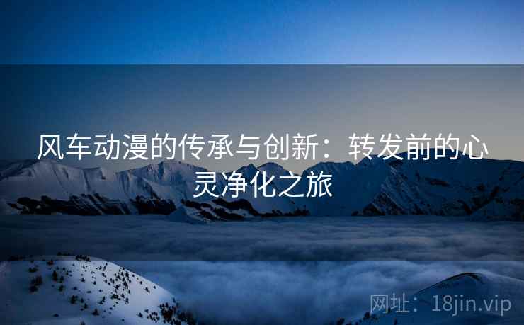风车动漫的传承与创新：转发前的心灵净化之旅