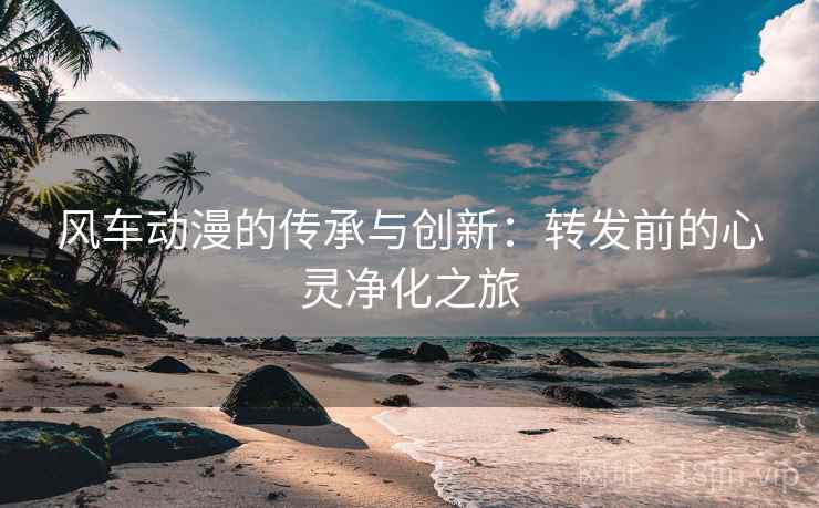 风车动漫的传承与创新：转发前的心灵净化之旅