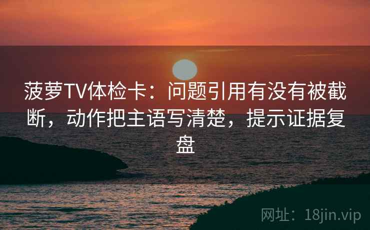 菠萝TV体检卡：问题引用有没有被截断，动作把主语写清楚，提示证据复盘