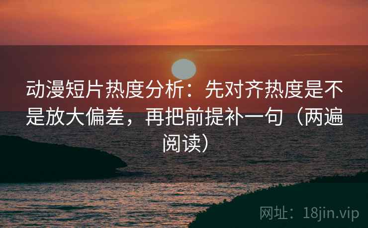动漫短片热度分析：先对齐热度是不是放大偏差，再把前提补一句（两遍阅读）
