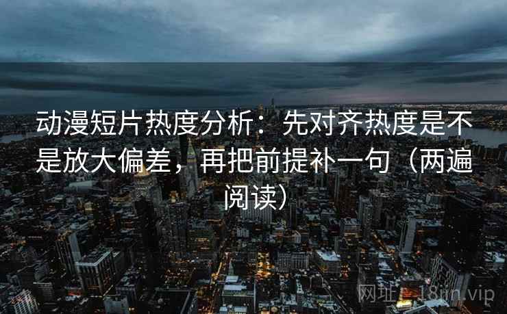 动漫短片热度分析：先对齐热度是不是放大偏差，再把前提补一句（两遍阅读）