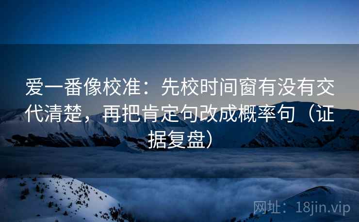 爱一番像校准：先校时间窗有没有交代清楚，再把肯定句改成概率句（证据复盘）