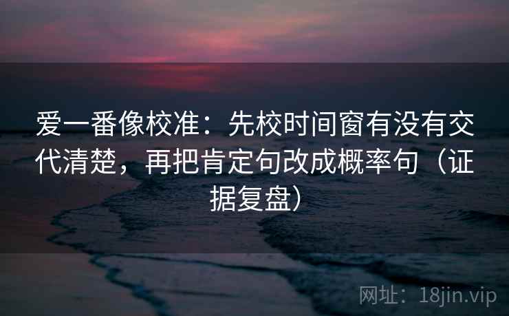 爱一番像校准：先校时间窗有没有交代清楚，再把肯定句改成概率句（证据复盘）
